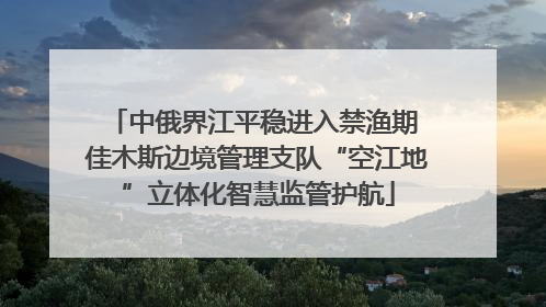 中俄界江平稳进入禁渔期 佳木斯边境管理支队“空江地”立体化智慧监管护航