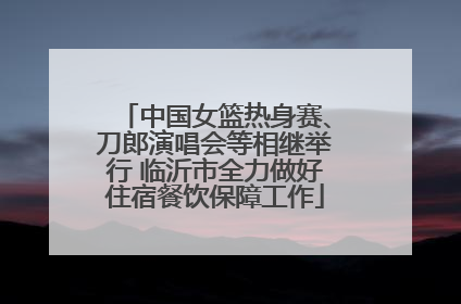中国女篮热身赛、刀郎演唱会等相继举行 临沂市全力做好住宿餐饮保障工作