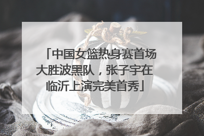 中国女篮热身赛首场大胜波黑队，张子宇在临沂上演完美首秀
