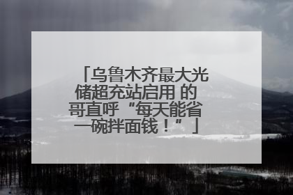 乌鲁木齐最大光储超充站启用 的哥直呼“每天能省一碗拌面钱！”