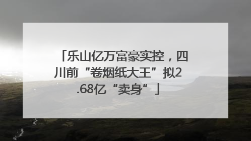 乐山亿万富豪实控，四川前“卷烟纸大王”拟2.68亿“卖身”