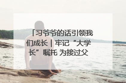 习爷爷的话引领我们成长｜牢记“大学长”嘱托 为接过父辈接力棒全力以赴