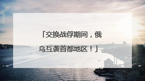 交换战俘期间，俄乌互袭首都地区！