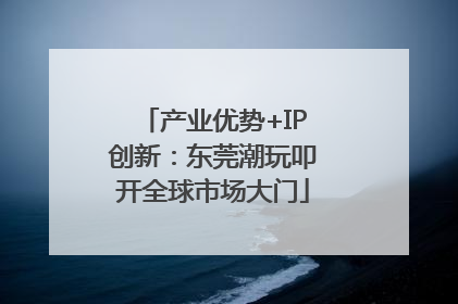 产业优势+IP创新：东莞潮玩叩开全球市场大门