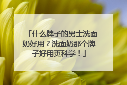 什么牌子的男士洗面奶好用？洗面奶那个牌子好用更科学！