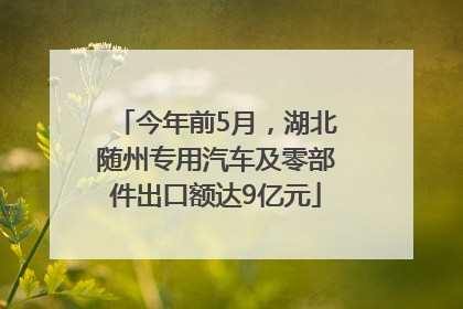今年前5月，湖北随州专用汽车及零部件出口额达9亿元