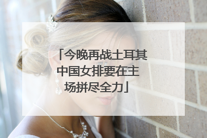 今晚再战土耳其 中国女排要在主场拼尽全力