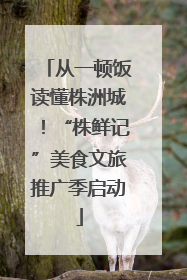 从一顿饭读懂株洲城！“株鲜记”美食文旅推广季启动
