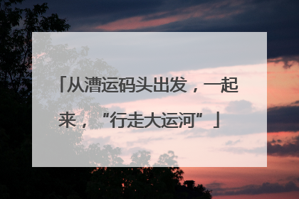 从漕运码头出发，一起来，“行走大运河”
