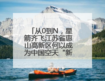 从0到N，星箭齐飞江苏省惠山高新区何以成为中国空天“新势力”？