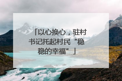 以心换心，驻村书记托起村民“稳稳的幸福”