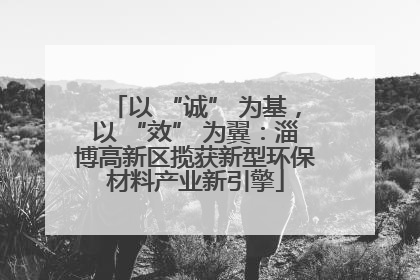 以 “诚” 为基，以 “效” 为翼：淄博高新区揽获新型环保材料产业新引擎
