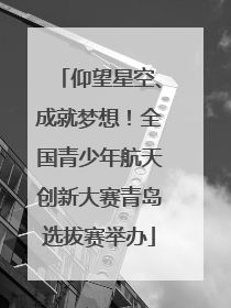 仰望星空、成就梦想！全国青少年航天创新大赛青岛选拔赛举办