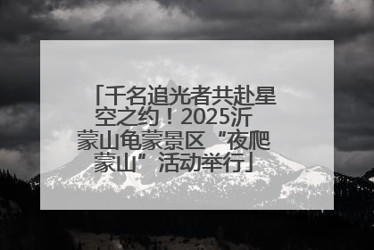 千名追光者共赴星空之约！2025沂蒙山龟蒙景区“夜爬蒙山”活动举行