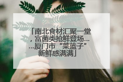 南北食材汇聚一堂，富菌类抢鲜登场……厦门市“菜篮子”新鲜感满满