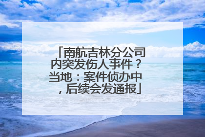 南航吉林分公司内突发伤人事件？当地：案件侦办中，后续会发通报
