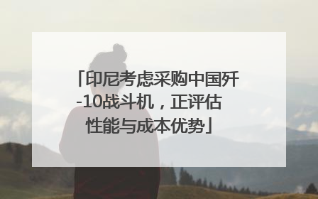 印尼考虑采购中国歼-10战斗机，正评估性能与成本优势