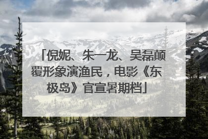 倪妮、朱一龙、吴磊颠覆形象演渔民，电影《东极岛》官宣暑期档