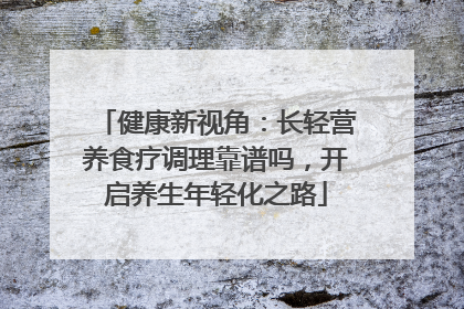 健康新视角：长轻营养食疗调理靠谱吗，开启养生年轻化之路