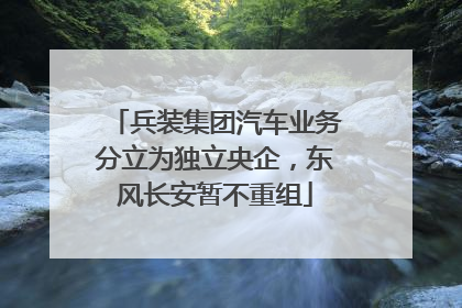 兵装集团汽车业务分立为独立央企，东风长安暂不重组