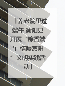 养老院里过端午 衡阳县开展“粽香端午 情暖蒸阳”文明实践活动