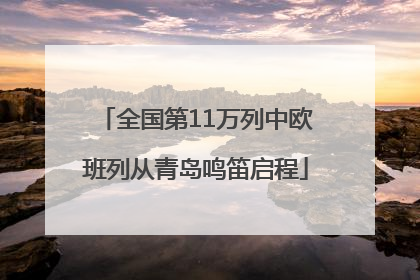 全国第11万列中欧班列从青岛鸣笛启程