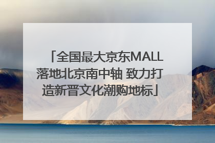 全国最大京东MALL落地北京南中轴 致力打造新晋文化潮购地标