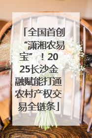 全国首创“潇湘农易宝”！2025长沙金融赋能打通农村产权交易全链条