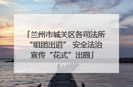 兰州市城关区各司法所“组团出道” 安全法治宣传“花式”出圈