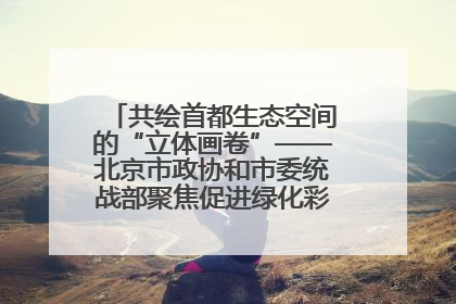 共绘首都生态空间的“立体画卷”——北京市政协和市委统战部聚焦促进绿化彩化美化生态空间建设联合协商议政