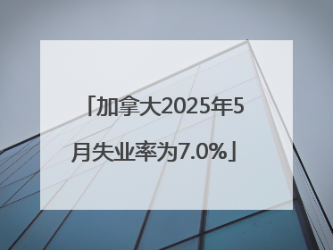 加拿大2025年5月失业率为7.0%
