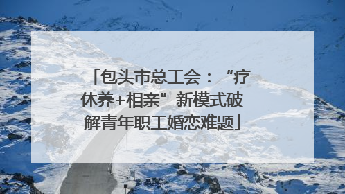 包头市总工会：“疗休养+相亲”新模式破解青年职工婚恋难题