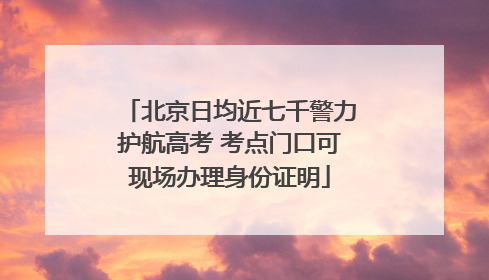 北京日均近七千警力护航高考 考点门口可现场办理身份证明