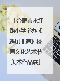 合肥市永红路小学举办《遇见非遗》校园文化艺术节美术作品展