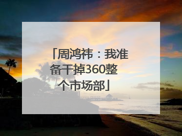 周鸿祎：我准备干掉360整个市场部