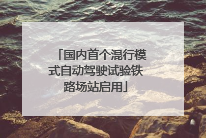 国内首个混行模式自动驾驶试验铁路场站启用