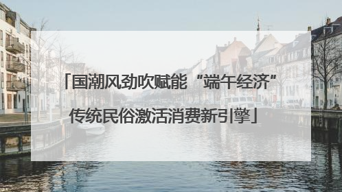 国潮风劲吹赋能“端午经济” 传统民俗激活消费新引擎