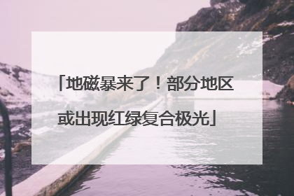 地磁暴来了！部分地区或出现红绿复合极光