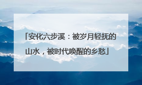 安化六步溪：被岁月轻抚的山水，被时代唤醒的乡愁