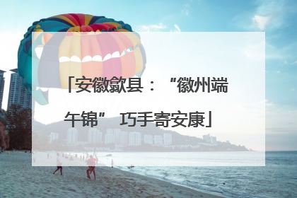 安徽歙县：“徽州端午锦” 巧手寄安康