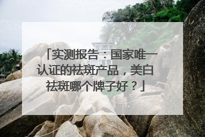 实测报告：国家唯一认证的祛斑产品，美白祛斑哪个牌子好？