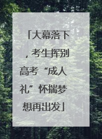 大幕落下，考生挥别高考“成人礼”怀揣梦想再出发