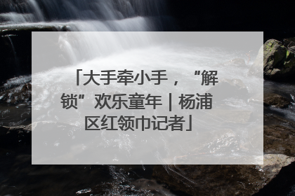 大手牵小手，“解锁”欢乐童年｜杨浦区红领巾记者