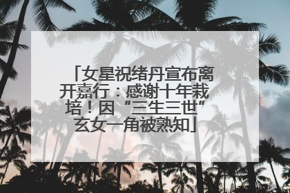 女星祝绪丹宣布离开嘉行：感谢十年栽培！因“三生三世”玄女一角被熟知