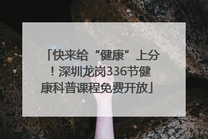 快来给“健康”上分！深圳龙岗336节健康科普课程免费开放