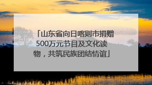 山东省向日喀则市捐赠500万元节目及文化读物，共筑民族团结情谊