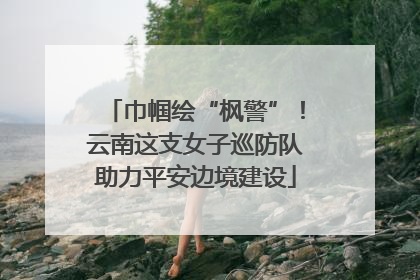 巾帼绘“枫警”！云南这支女子巡防队助力平安边境建设