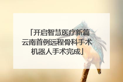 开启智慧医疗新篇 云南首例远程骨科手术机器人手术完成