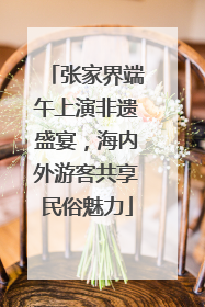 张家界端午上演非遗盛宴，海内外游客共享民俗魅力
