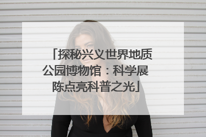探秘兴义世界地质公园博物馆：科学展陈点亮科普之光